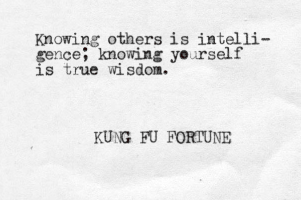 Knowing others is intelli- gence; knowing yourself is true wisdom. KUNG FU FORTUNE