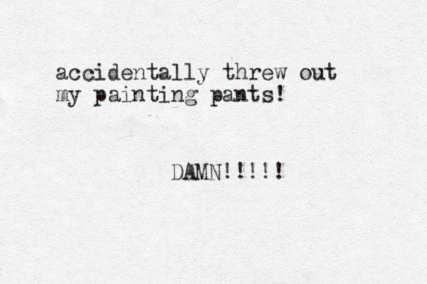 accidentally threw out my painting pants! DAMN!!!!! 
