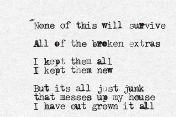 None of this will survive All of the broken extras I kept them all I kept them new But its all just junk that messes up my house I have out grown it all 