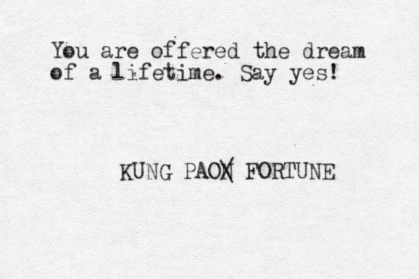 You are offered the dream of a lifetime. Say yes! KUNG PAON / \ FORTUNE 