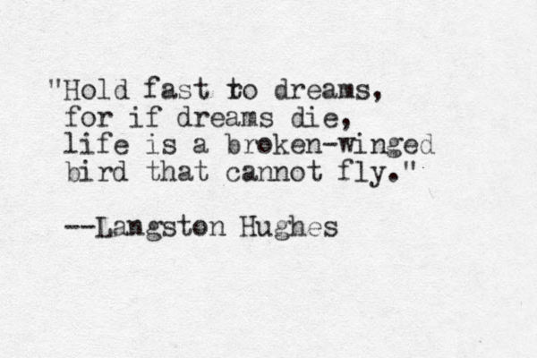 "Hold fast ro t dreams, for if dreams die, life is a broken-winged bird that cannot fly." --Langston Hughes
