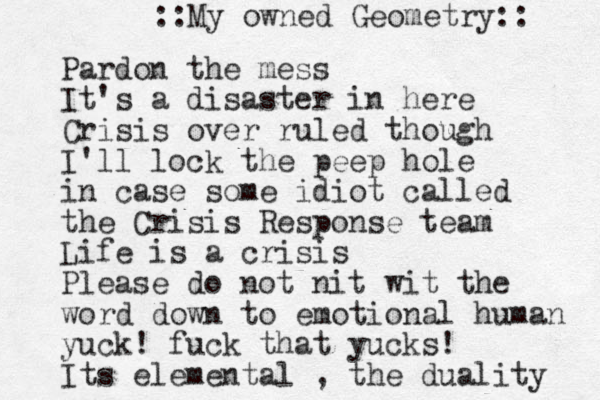 Pardon the mess It's a disaster in here Crisis over ruled though I'll lock the peep hole in case some idiot called the Crisis Response team Life is a crisis Please do not nit wit the word down to emotional human yuck! fuck that yucks! Its elemental , the duality ::My owned Geometry:: 