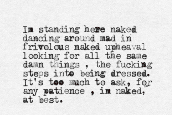 Im standing here naked dancing around mad in frivolous naked upheaval looking for all the same damn things , the fucking steps into being dressed. It's too much to ask, for any patience , im naked, at best.