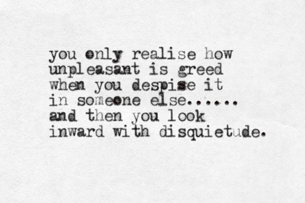 you only realise how unpleasant is greed when you despise it in someone else...... and then you look inward with disquietude. 