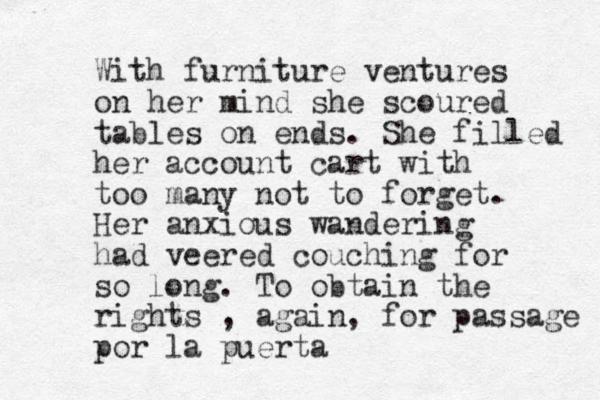 With furniture ventures on her mind she scoured tables on ends. She filled her account cart with too many not to forget. Her anxious wandering had veered couching for so long. To obtain the rights , again, for passage por la puerta