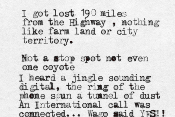 I got lost 190 miles from the Highway , nothing like farm land or city territory. Not a stop spot not even one coyote I heard a jingle sounding digital, the ring of the phone spun a tunnel of dust An International call was connected... Wago said YES!! 