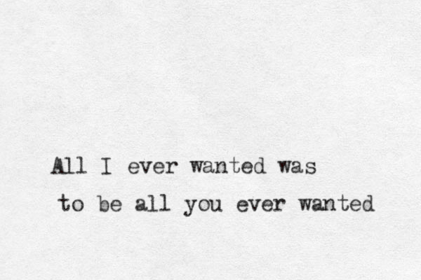 All I ever wanted was to be all you ever wanted 