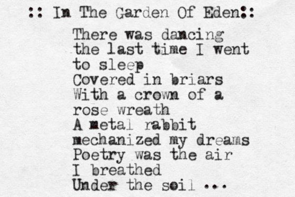 There was dancing the last time I went to sleep Covered in briars With a crown of a rose wreath A metal rabbit mechanized my dreams Poetry was the air I breathed Under the soil ... :: In The Garden Of Eden:: 