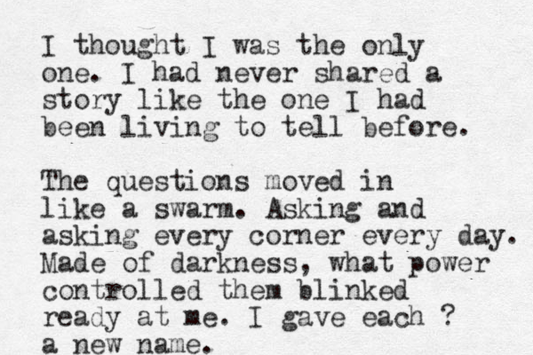 I thought I was the only one. I had never shared a story like the one I had been living to tell before. The questions moved in like a swarm. Asking and asking every corner every day. Made of darkness, what power controlled them blinked ready at me. I gave each ? a new name. 