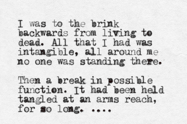 I was to the brink backwards from living to dead. All that I had was intangible, all around me no one was standing there. Then a break in possible function. It had been held tangled at an arms reach, for so long. .... 