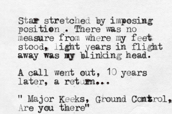 Star stretched by imposing position . There was no measure from where my feet stood, light years in flight away was my blinking head. A call went out, 10 years later, a return... " Major Keeks, Ground Conz t trol, Are you there"