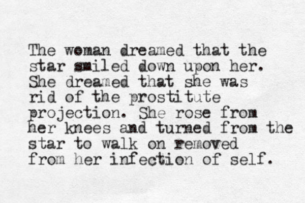 The woman dreamed that the star smiled down upon her. She dreamed that she was rid of the prostitute projection. She rose from her knees and turned from the star to walk on removed from her infection of self. 