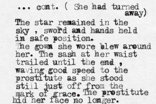The star remained in the sky , sword and hands held in safe position. The gown she wore blew around her. The sash at her waist trailed until the end , waving good speed to the prostitute as she stood still just off from the mark of grace. The prostitute hid her face no longer. ... cont. ( She had turned away) 