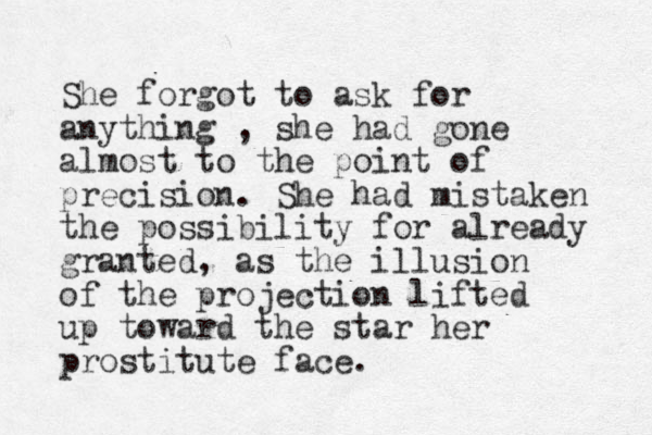 She forgot to ask for anything , she had gone almost to the point of precision. She had mistaken the possibility for already granted, as the illusion of the projection lifted up toward the star her prostitute face. 