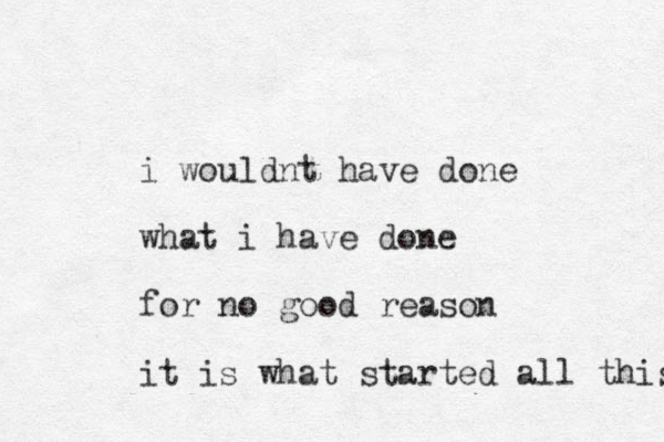i wouldnt have done what i have done for no good reason it is what started all this 