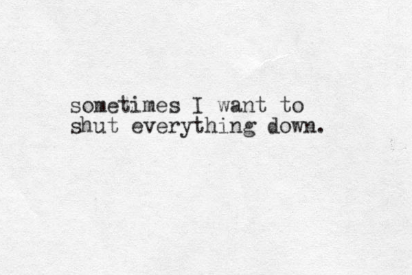 sometimes I want to shut everything down. 