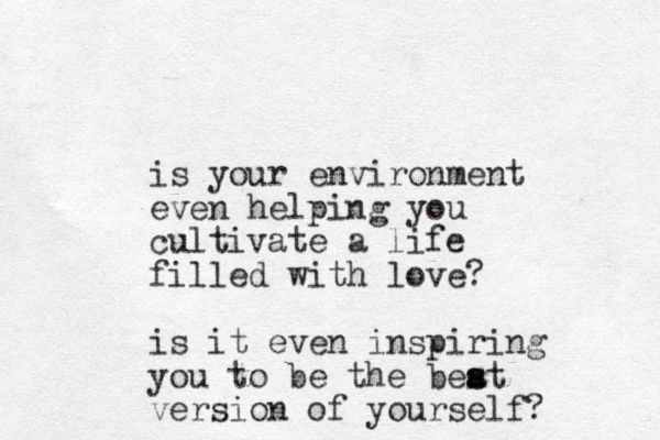 is your environment even helping you cultivate a life filled with love? is it even inspiring you to be the beat s s version of yourself?