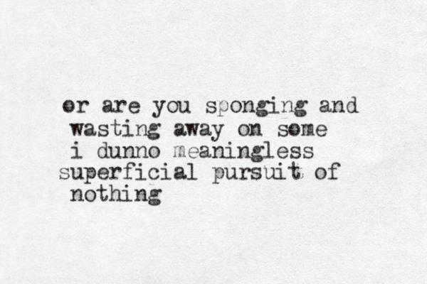 or are you sponging and wasting away on some i dunno meaningless superficia l pursuit of nothing