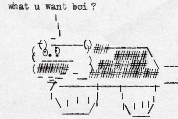 () ------() ( ( ( - - - - -- ) ) ) 0. . 0 . . . - - ------ - - - - - ------------------- -------- \ \ ---- ---- ###### ######### ####### # ##### ### ###### / | \ _____/ | | | | | | | | | \ _ ___ / | | | | | what u want boi ? | | | 