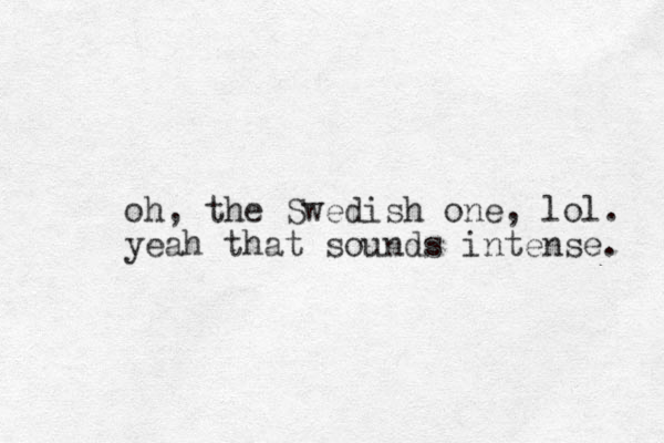 oh, the Swedish one, lol. yeah that sounds intense. 