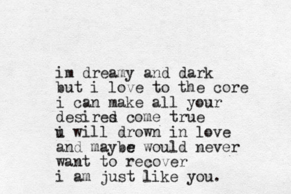 im dreamy and dark but i love to the core i can make all your desired s come true i u will drown in love and maybr e e would never want to recover i am just like you.