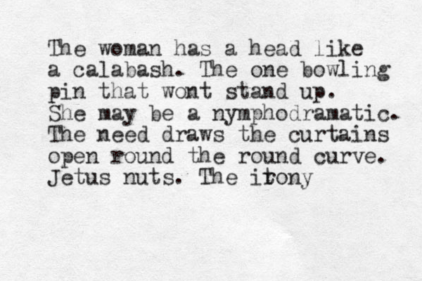 The woman has a head like a calabash. The one bowling pin that wont stand up. She may be a nymphodramatic. The need draws the curtains open round the round curve. Jetus nuts. The itony r