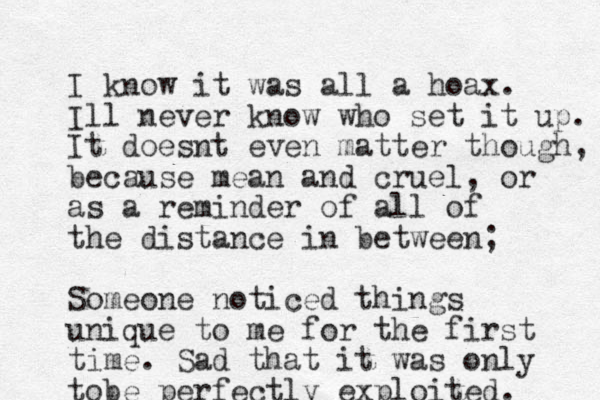 I know it was all a hoax. Ill never know who set it up. It doesnt even matter though, because mean and cruel, or as a reminder of all of the distance in between; Someone noticed things unique to me for the first time. Sad that it was only tobe perfectly exploited. 
