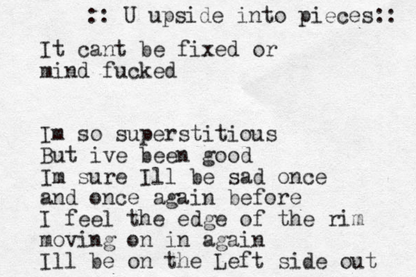 It cant be fixed or mind fucked Im so superstitious But ive been good Im sure Ill be sad once and once again before I feel the edge of the rim moving on in again Ill be on the Left side out :: U upside into pieces:: 
