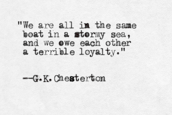 "We are all in the same boat in a stormy sea, and we owe each other a terrible loyalty." --G.K.Cheaterton s s