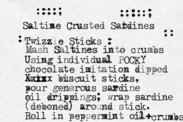 Saltine Crusted Satdines r Twizzle Sticks : Using individual POCKY chocolate imitation dipped buis Xxxxx buscuit i sticks, pour generous sardine oil drippings; wrap sardine (deboned) around stick. Roll in peppermint oil+ crumbs Mash Saltines into crumbs : ::::; :::::; :: 