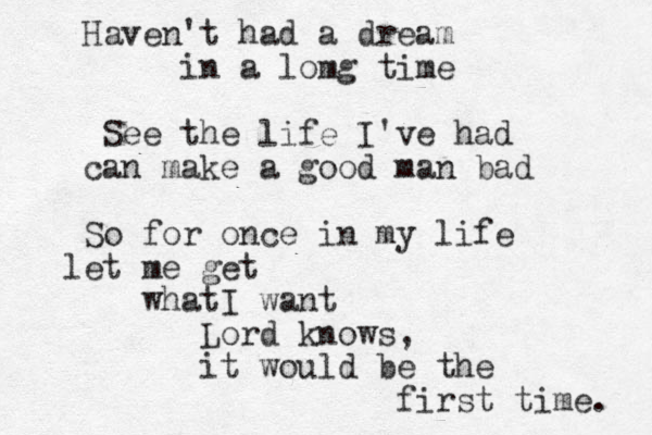 Haven't had a dream in a lomg time See the life I've had can make a good man bad So for once in my life let me get whatI want Lord knows, it would be the first time. 