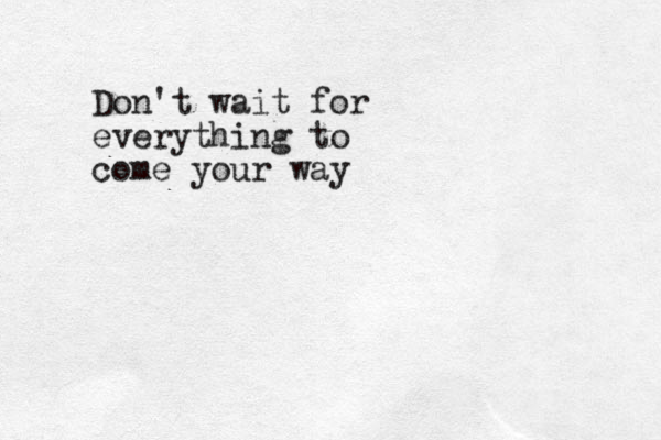 Don't wait for everything to come your way