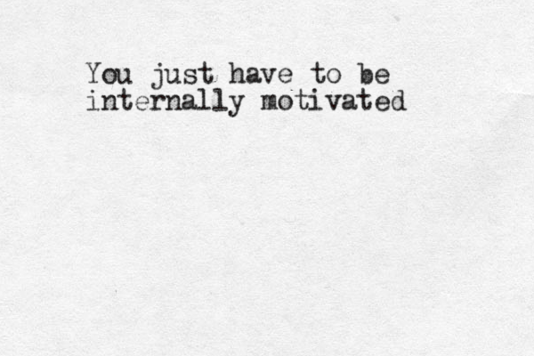 You just have to be internally motivated