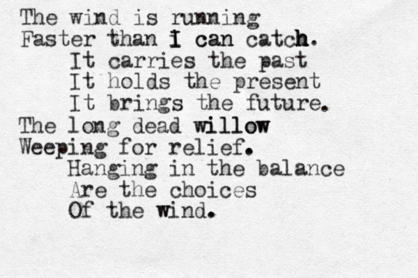 The wind is running Faster than i can I I can catch h h h. It carries the past It holds the present It brings the future The long dead willow willow Weeping for relief Hanging in the balance Are the choices Of the wind. w . . . . 