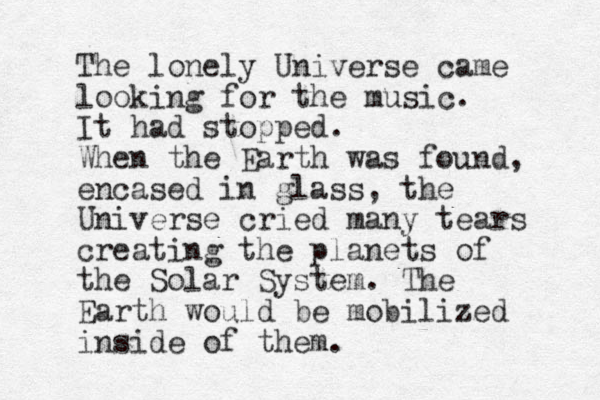 The lonely Universe came looking for the music. It had stopped. When the Earth was found, encased in glass, the Universe cried many tears creating the planets of the Solar System. The Earth would be mobilized inside of them. 