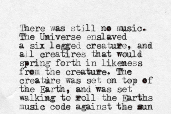 There was still no music. The Universe enslaved a six legged creature, and all creatires that would spring forth in likeness from the creature. The creatire u was set on top of the Earth, and was set walking to roll the Earths music code against the sun 