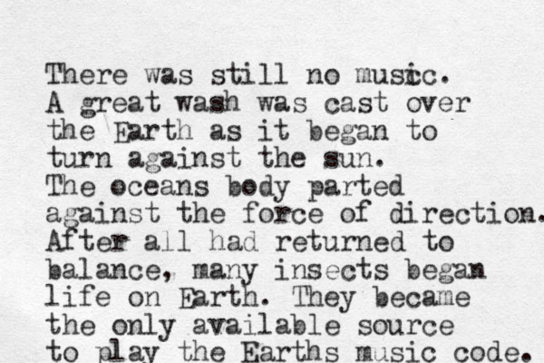 There was still no musc ic. A great wash was cast over the Earth as it began to turn against the sun. The oceans body parted against the force of direction. After all had returned to balance, many insects began life on Earth. They became the only available source to play the Earths music code. 