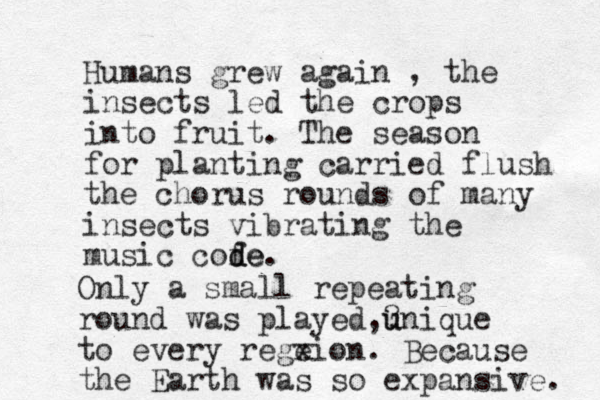 Humans grew again , the insects led the crops into fruit. The season for planting carried flush the chorus rounds of many insects vibrating the music cofe d de. Only a small repeating round was played,? u unique to every regeion. x Because the Earth was so expansive. 