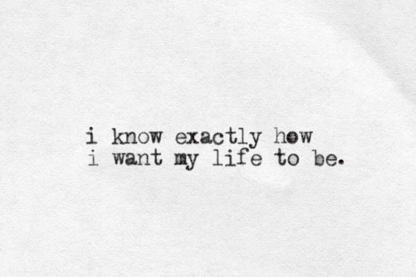 i know exactly how i want my life to be.