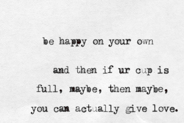 be happy on your own and then if ur cup is full, maybe, then maybe, you can actually give love. 