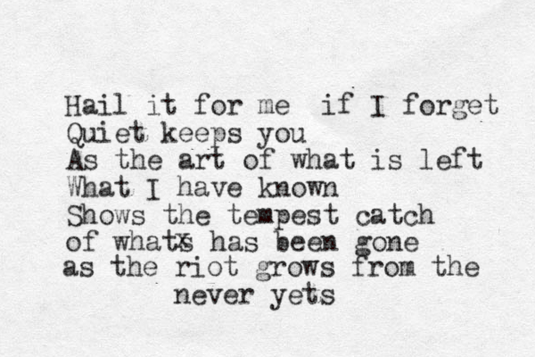 Hail it for me if I forget Quiet keeps you As the art of what is left What I have known Shows the tempest catch of whats has been gone x as the riot grows from the neve r yets