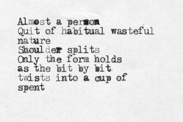 Almost a person Quit of habitual wasteful nature Shoulder splits Only the form holds as the bit by bit twists into a cup of spent 