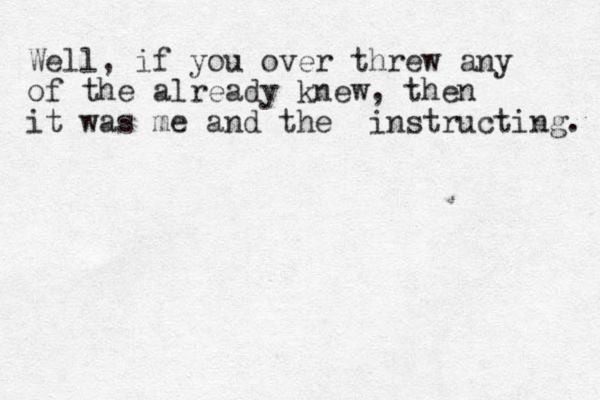 Well, if you over threw any of the already knew, then it was me and the instructing. 