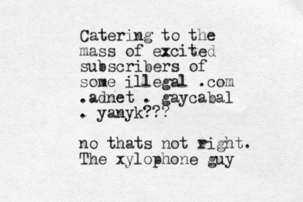 Catering to the mass of excited subscribers of some illegal .com .adnet . gaycabal . yanyk??? no thats not right. The xylophone guy
