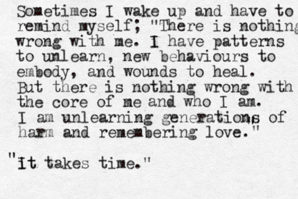 Sometimes I wake up and have to remind myself; "There is nothing wrong with me. i I have patterns to unlearn, new behaviours to embody, and wounds to heal. But there is nothing wrong with the core of ne m and who I am. I am unlearning generations of harm and remembering love. it It takes time." " " " "