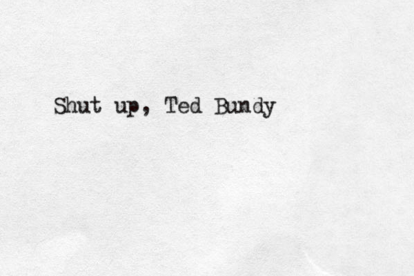 Shut up, Ted Bundy
