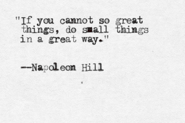 "If you cannot so great things, do small things in a great way." --Napoleon Hill