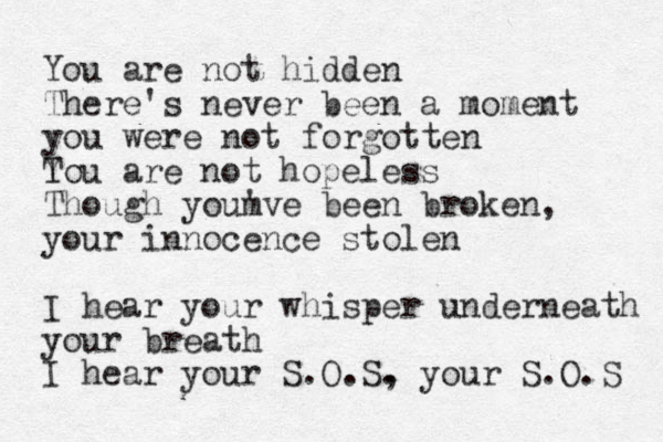 You are o n t hidden There's never been a moment you were not forgotten Tou Y are not hopeless Though youm 've been broken, your innocence stolen I hear your whisper underneath your breath I hear your S.O.S. , your S.O.S 