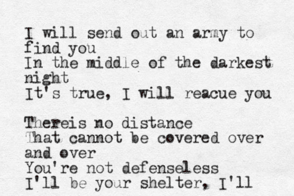 I will send out an army to find you In the middle of the darkest night It's true, I will reacue you Thereis no distance That cannot be covered over and over You're not defenseless I'll be your shelter, I'll 