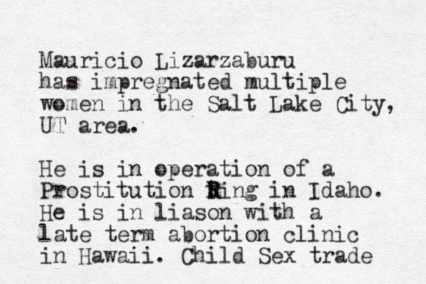 Mauricio Lizarzaburu has impregnated multiple women in the Salt Lake City, UT area. He is in operation of a Prostitution ting R R in Idaho. He is in liason with a late term abortion clinic in Hawaii. Child Sex trade 